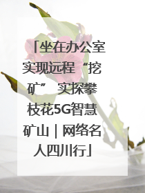 坐在办公室实现远程“挖矿” 实探攀枝花5G智慧矿山｜网络名人四川行