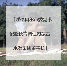 呼伦贝尔市委副书记赵长青调任内蒙古水发集团董事长