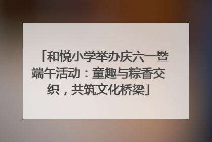 和悦小学举办庆六一暨端午活动：童趣与粽香交织，共筑文化桥梁