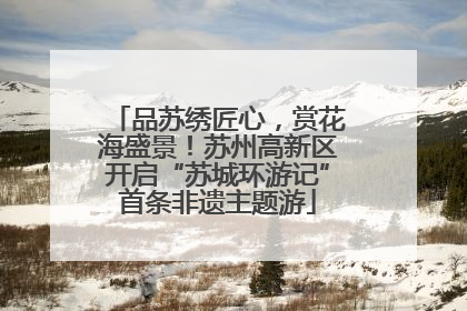 品苏绣匠心，赏花海盛景！苏州高新区开启“苏城环游记”首条非遗主题游
