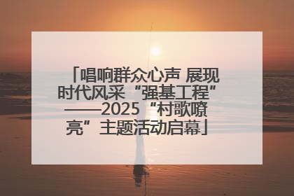 唱响群众心声 展现时代风采“强基工程”——2025“村歌嘹亮”主题活动启幕