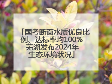 国考断面水质优良比例、达标率均100% 芜湖发布2024年生态环境状况