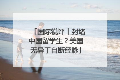 国际锐评丨封堵中国留学生？美国无异于自断经脉