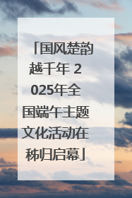 国风楚韵越千年 2025年全国端午主题文化活动在秭归启幕