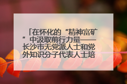 在怀化的“精神富矿”中汲取前行力量——长沙市无党派人士和党外知识分子代表人士培训班在怀化圆满举办