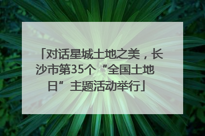 对话星城土地之美，长沙市第35个“全国土地日”主题活动举行