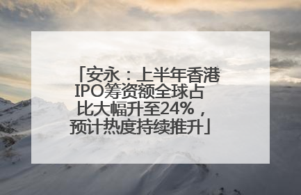 安永：上半年香港IPO筹资额全球占比大幅升至24%，预计热度持续推升