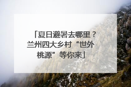 夏日避暑去哪里？兰州四大乡村“世外桃源”等你来