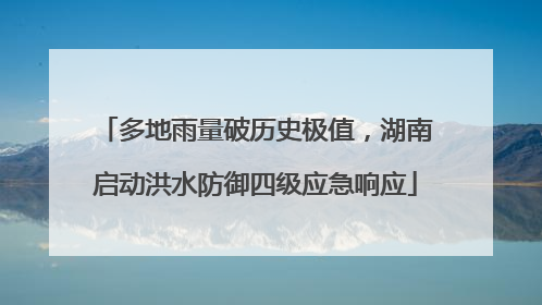 多地雨量破历史极值，湖南启动洪水防御四级应急响应