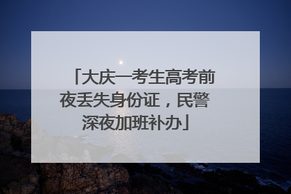大庆一考生高考前夜丢失身份证，民警深夜加班补办