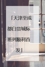 天津至成都白货城际班列顺利首发