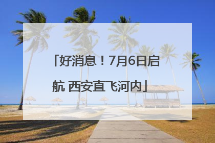 好消息！7月6日启航 西安直飞河内
