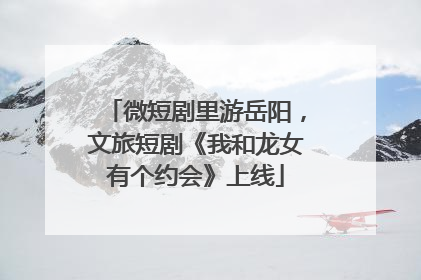 微短剧里游岳阳，文旅短剧《我和龙女有个约会》上线