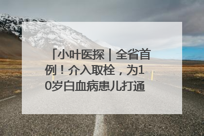 小叶医探｜全省首例！介入取栓，为10岁白血病患儿打通生命之“脉”