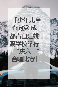 少年儿童心向党 成都青白江姚渡学校举行“庆六一”合唱比赛