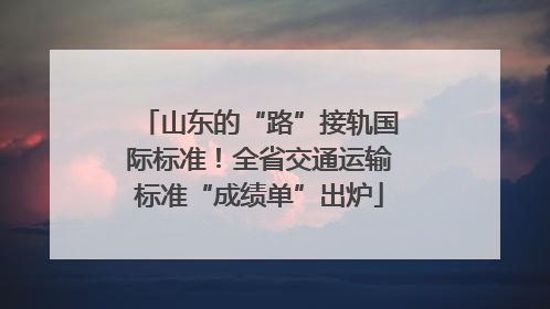 山东的“路”接轨国际标准！全省交通运输标准“成绩单”出炉