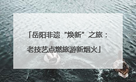 岳阳非遗“焕新”之旅：老技艺点燃旅游新烟火