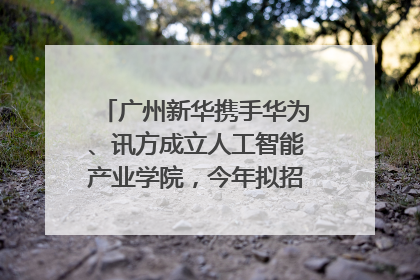广州新华携手华为、讯方成立人工智能产业学院，今年拟招生150人