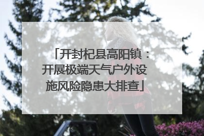 开封杞县高阳镇：开展极端天气户外设施风险隐患大排查