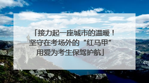 接力起一座城市的温暖！坚守在考场外的“红马甲”用爱为考生保驾护航