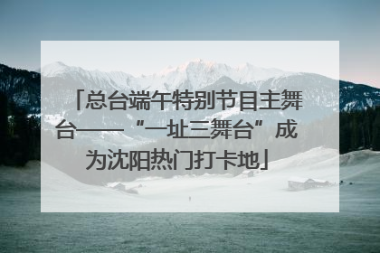 总台端午特别节目主舞台——“一址三舞台”成为沈阳热门打卡地