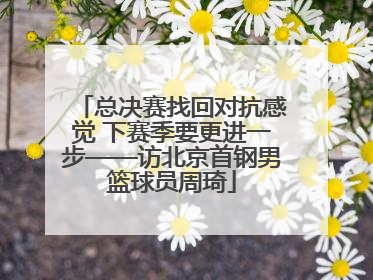 总决赛找回对抗感觉 下赛季要更进一步——访北京首钢男篮球员周琦