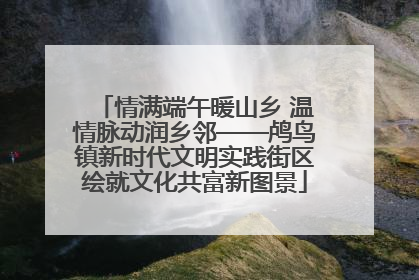情满端午暖山乡 温情脉动润乡邻——鸬鸟镇新时代文明实践街区绘就文化共富新图景