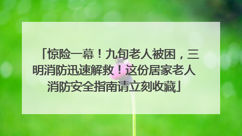 惊险一幕！九旬老人被困，三明消防迅速解救！这份居家老人消防安全指南请立刻收藏