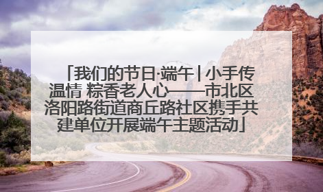 我们的节日·端午│小手传温情 粽香老人心——市北区洛阳路街道商丘路社区携手共建单位开展端午主题活动