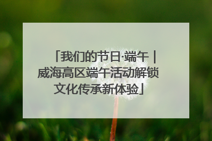 我们的节日·端午｜威海高区端午活动解锁文化传承新体验