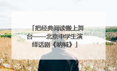 把经典阅读搬上舞台——北京中学生演绎话剧《呐喊》