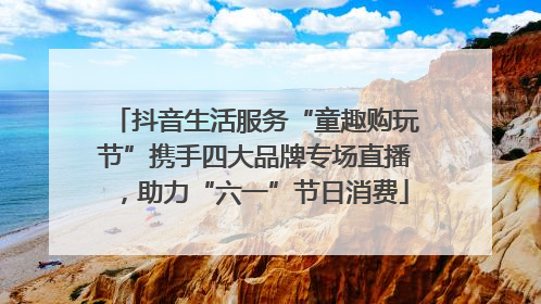 抖音生活服务“童趣购玩节”携手四大品牌专场直播，助力“六一”节日消费