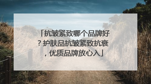抗皱紧致哪个品牌好？护肤品抗皱紧致抗衰，优质品牌放心入