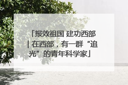 报效祖国 建功西部｜在西部，有一群“追光”的青年科学家
