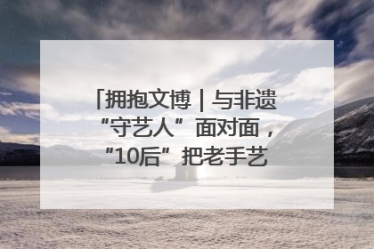 拥抱文博｜与非遗“守艺人”面对面，“10后”把老手艺玩出“潮”花样