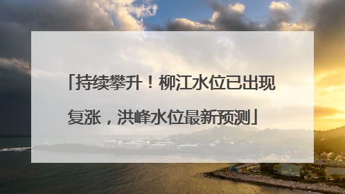 持续攀升！柳江水位已出现复涨，洪峰水位最新预测