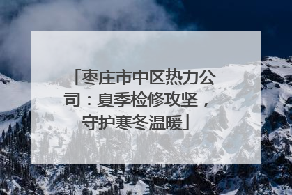 枣庄市中区热力公司：夏季检修攻坚，守护寒冬温暖