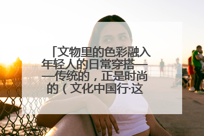 文物里的色彩融入年轻人的日常穿搭——传统的，正是时尚的（文化中国行·这些美 很中国）