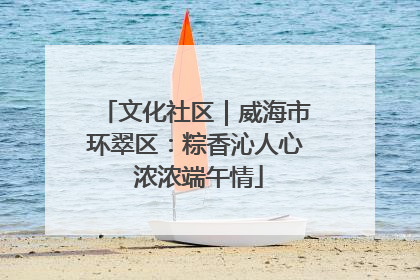文化社区｜威海市环翠区：粽香沁人心 浓浓端午情
