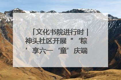 文化书院进行时｜神头社区开展“‘粽’享六一‘童’庆端午”主题系列活动