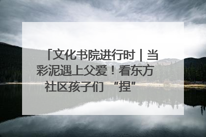 文化书院进行时｜当彩泥遇上父爱！看东方社区孩子们 “捏” 出心目中的爸爸