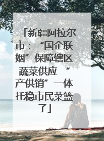 新疆阿拉尔市：“国企联姻”保障辖区蔬菜供应 “产供销”一体托稳市民菜篮子