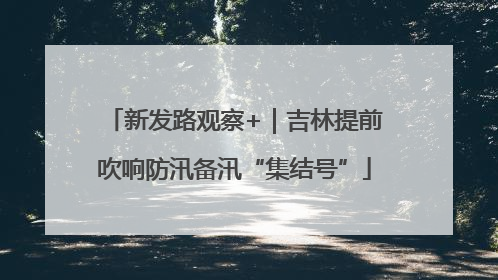 新发路观察+｜吉林提前吹响防汛备汛“集结号”