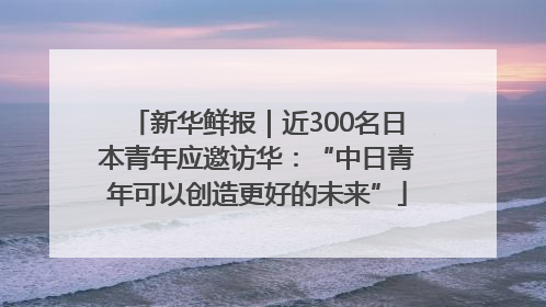 新华鲜报｜近300名日本青年应邀访华：“中日青年可以创造更好的未来”