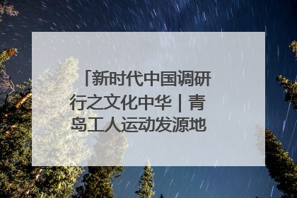 新时代中国调研行之文化中华｜青岛工人运动发源地红色文化浸人心