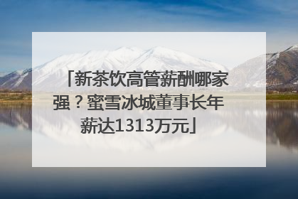 新茶饮高管薪酬哪家强？蜜雪冰城董事长年薪达1313万元