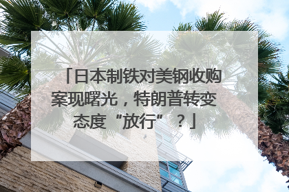 日本制铁对美钢收购案现曙光，特朗普转变态度“放行”？