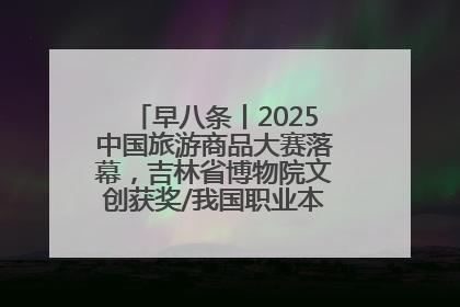 早八条丨2025中国旅游商品大赛落幕，吉林省博物院文创获奖/我国职业本科高校加速扩容