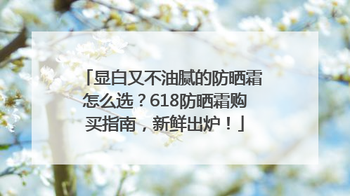 显白又不油腻的防晒霜怎么选？618防晒霜购买指南，新鲜出炉！