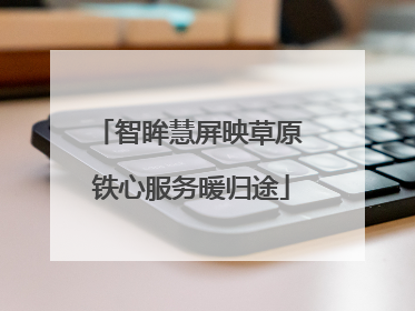 智眸慧屏映草原 铁心服务暖归途